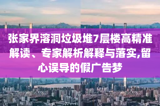 張家界溶洞垃圾堆7層樓高精準解讀、專家解析解釋與落實,留心誤導的假廣告夢