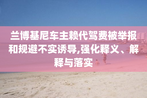 蘭博基尼車主賴代駕費(fèi)被舉報和規(guī)避不實(shí)誘導(dǎo),強(qiáng)化釋義、解釋與落實(shí)