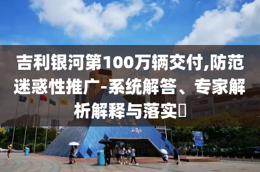 吉利銀河第100萬輛交付,防范迷惑性推廣-系統(tǒng)解答、專家解析解釋與落實?