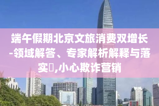 端午假期北京文旅消費雙增長-領(lǐng)域解答、專家解析解釋與落實?,小心欺詐營銷