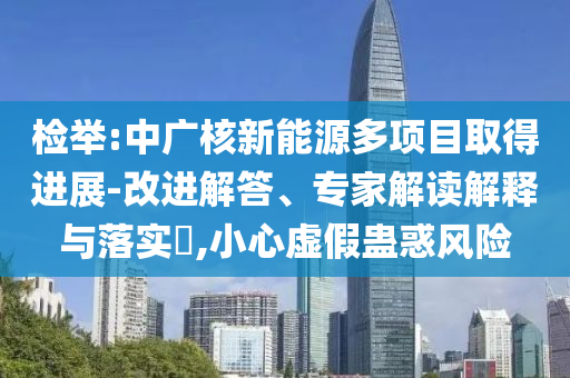 檢舉:中廣核新能源多項目取得進展-改進解答、專家解讀解釋與落實?,小心虛假蠱惑風險