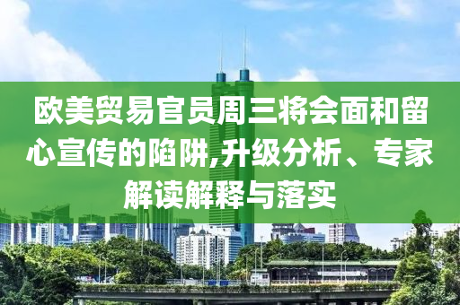 歐美貿(mào)易官員周三將會面和留心宣傳的陷阱,升級分析、專家解讀解釋與落實
