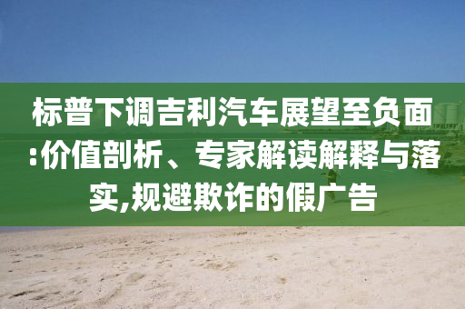 標普下調(diào)吉利汽車展望至負面:價值剖析、專家解讀解釋與落實,規(guī)避欺詐的假廣告