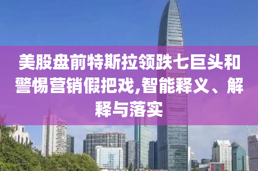 美股盤前特斯拉領跌七巨頭和警惕營銷假把戲,智能釋義、解釋與落實