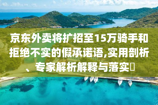 京東外賣將擴招至15萬騎手和拒絕不實的假承諾語,實用剖析、專家解析解釋與落實?