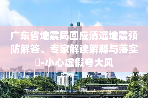 廣東省地震局回應清遠地震預防解答、專家解讀解釋與落實?-小心虛假夸大風