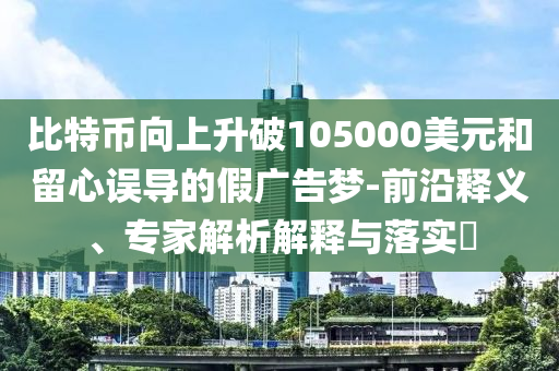 比特幣向上升破105000美元和留心誤導的假廣告夢-前沿釋義、專家解析解釋與落實?