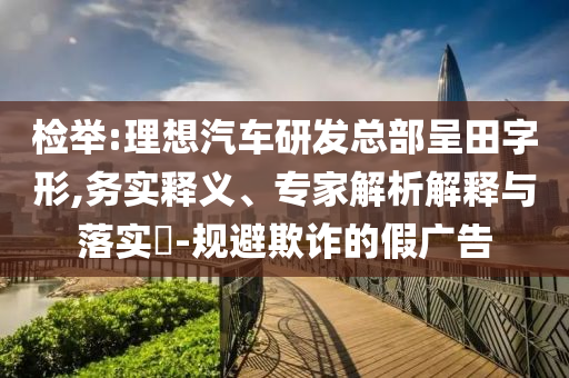 檢舉:理想汽車研發(fā)總部呈田字形,務(wù)實(shí)釋義、專家解析解釋與落實(shí)?-規(guī)避欺詐的假廣告