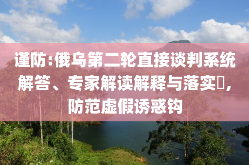 謹(jǐn)防:俄烏第二輪直接談判系統(tǒng)解答、專家解讀解釋與落實(shí)?,防范虛假誘惑鉤
