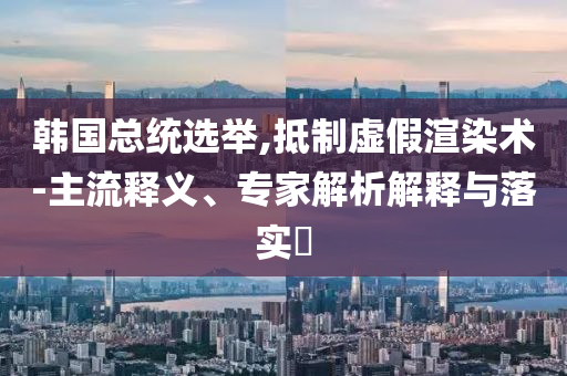 韓國總統(tǒng)選舉,抵制虛假渲染術(shù)-主流釋義、專家解析解釋與落實(shí)?
