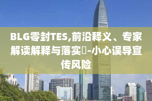 BLG零封TES,前沿釋義、專家解讀解釋與落實(shí)?-小心誤導(dǎo)宣傳風(fēng)險(xiǎn)
