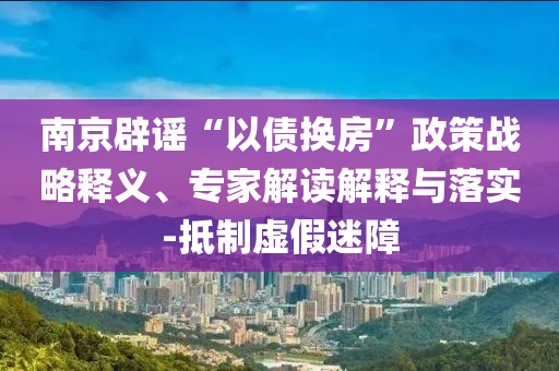 南京辟謠“以債換房”政策戰(zhàn)略釋義、專家解讀解釋與落實-抵制虛假迷障
