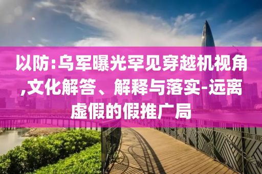 以防:烏軍曝光罕見穿越機(jī)視角,文化解答、解釋與落實(shí)-遠(yuǎn)離虛假的假推廣局