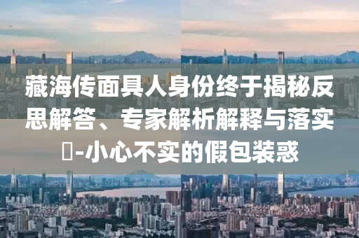 藏海傳面具人身份終于揭秘反思解答、專家解析解釋與落實(shí)?-小心不實(shí)的假包裝惑
