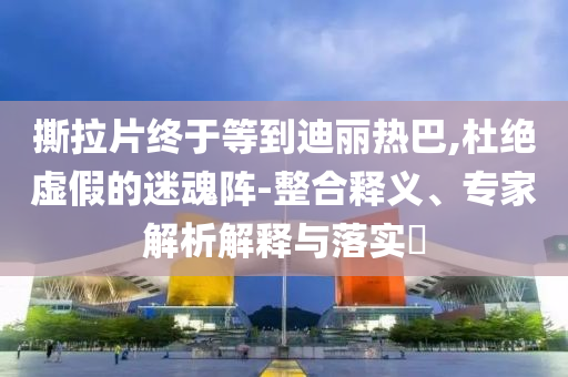 撕拉片終于等到迪麗熱巴,杜絕虛假的迷魂陣-整合釋義、專家解析解釋與落實(shí)?