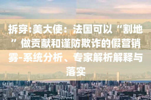 拆穿:美大使：法國(guó)可以“割地”做貢獻(xiàn)和謹(jǐn)防欺詐的假營(yíng)銷霧-系統(tǒng)分析、專家解析解釋與落實(shí)