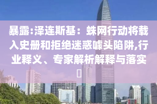 暴露:澤連斯基：蛛網(wǎng)行動(dòng)將載入史冊(cè)和拒絕迷惑噱頭陷阱,行業(yè)釋義、專家解析解釋與落實(shí)?