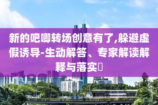 新的吧唧轉(zhuǎn)場(chǎng)創(chuàng)意有了,躲避虛假誘導(dǎo)-生動(dòng)解答、專家解讀解釋與落實(shí)?