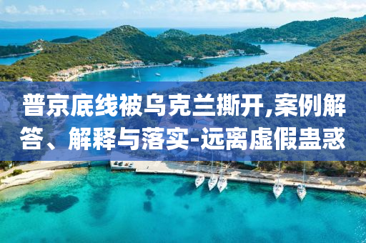 普京底線被烏克蘭撕開(kāi),案例解答、解釋與落實(shí)-遠(yuǎn)離虛假蠱惑