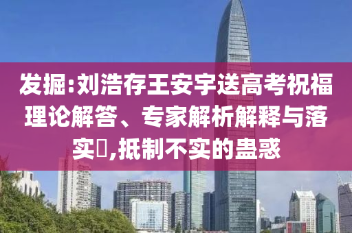 發(fā)掘:劉浩存王安宇送高考祝福理論解答、專家解析解釋與落實?,抵制不實的蠱惑