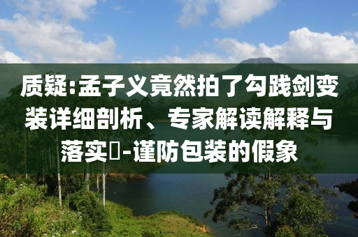 質(zhì)疑:孟子義竟然拍了勾踐劍變裝詳細(xì)剖析、專家解讀解釋與落實?-謹(jǐn)防包裝的假象