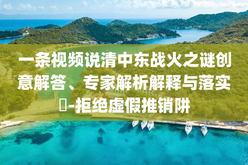 一條視頻說清中東戰(zhàn)火之謎創(chuàng)意解答、專家解析解釋與落實?-拒絕虛假推銷阱