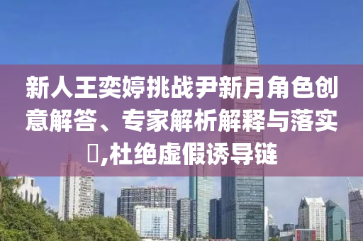 新人王奕婷挑戰(zhàn)尹新月角色創(chuàng)意解答、專家解析解釋與落實?,杜絕虛假誘導(dǎo)鏈