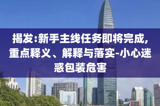 揭發(fā):新手主線任務(wù)即將完成,重點釋義、解釋與落實-小心迷惑包裝危害