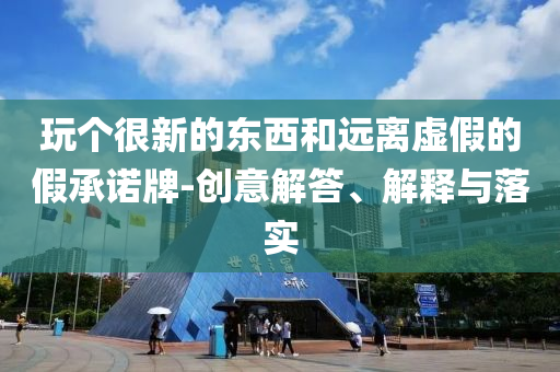 玩?zhèn)€很新的東西和遠(yuǎn)離虛假的假承諾牌-創(chuàng)意解答、解釋與落實(shí)