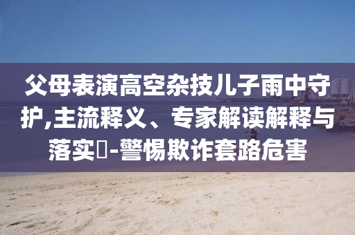 父母表演高空雜技兒子雨中守護,主流釋義、專家解讀解釋與落實?-警惕欺詐套路危害