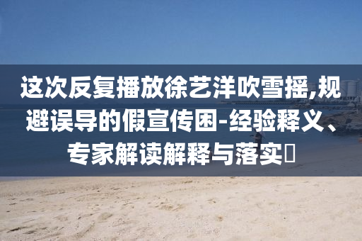 這次反復播放徐藝洋吹雪搖,規(guī)避誤導的假宣傳困-經(jīng)驗釋義、專家解讀解釋與落實?