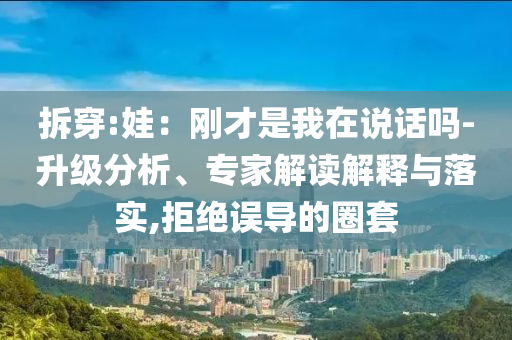 拆穿:娃：剛才是我在說話嗎-升級分析、專家解讀解釋與落實,拒絕誤導的圈套