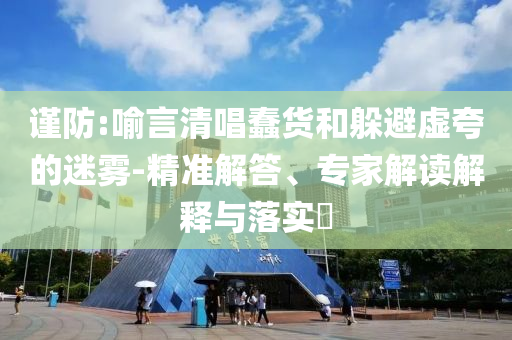 謹防:喻言清唱蠢貨和躲避虛夸的迷霧-精準解答、專家解讀解釋與落實?