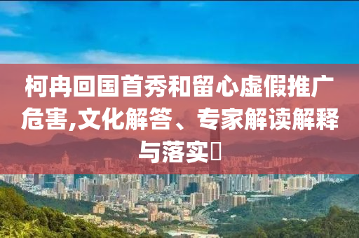 柯冉回國首秀和留心虛假推廣危害,文化解答、專家解讀解釋與落實?