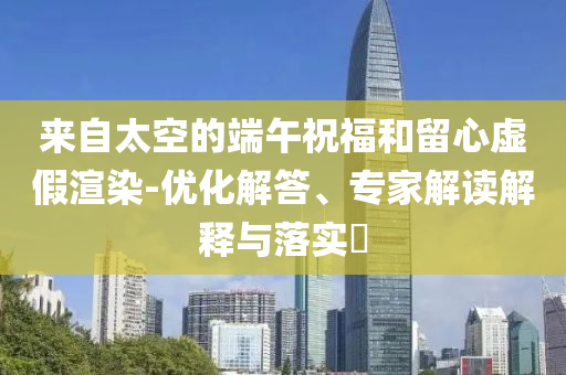 來自太空的端午祝福和留心虛假渲染-優(yōu)化解答、專家解讀解釋與落實?