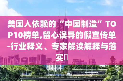 美國人依賴的“中國制造”TOP10榜單,留心誤導的假宣傳單-行業(yè)釋義、專家解讀解釋與落實?