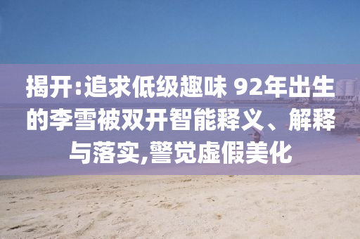 揭開:追求低級趣味 92年出生的李雪被雙開智能釋義、解釋與落實,警覺虛假美化