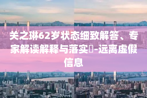 關(guān)之琳62歲狀態(tài)細(xì)致解答、專家解讀解釋與落實(shí)?-遠(yuǎn)離虛假信息