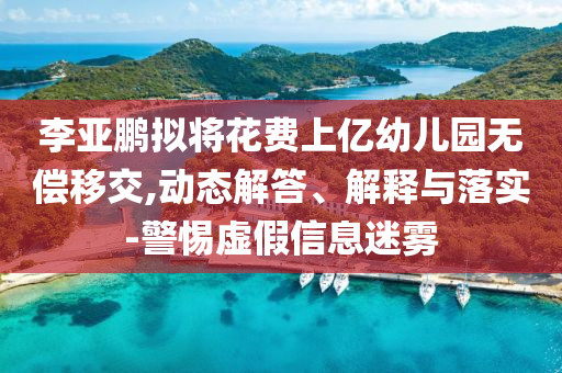李亞鵬擬將花費(fèi)上億幼兒園無(wú)償移交,動(dòng)態(tài)解答、解釋與落實(shí)-警惕虛假信息迷霧