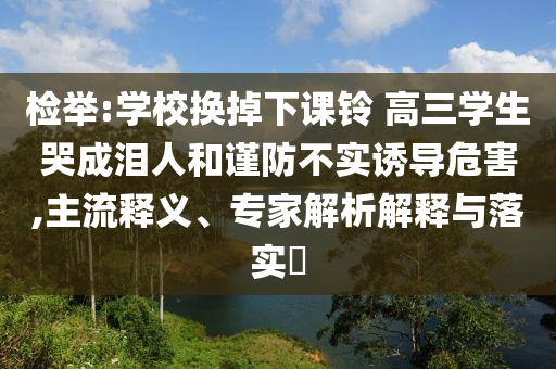 檢舉:學(xué)校換掉下課鈴 高三學(xué)生哭成淚人和謹(jǐn)防不實(shí)誘導(dǎo)危害,主流釋義、專家解析解釋與落實(shí)?