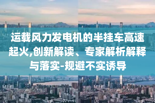 運(yùn)載風(fēng)力發(fā)電機(jī)的半掛車高速起火,創(chuàng)新解讀、專家解析解釋與落實(shí)-規(guī)避不實(shí)誘導(dǎo)