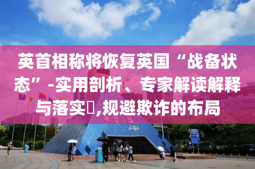 英首相稱將恢復(fù)英國(guó)“戰(zhàn)備狀態(tài)”-實(shí)用剖析、專家解讀解釋與落實(shí)?,規(guī)避欺詐的布局