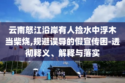 云南怒江沿岸有人撿水中浮木當柴燒,規(guī)避誤導的假宣傳困-透徹釋義、解釋與落實