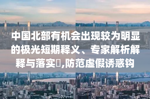 中國北部有機會出現(xiàn)較為明顯的極光短期釋義、專家解析解釋與落實?,防范虛假誘惑鉤