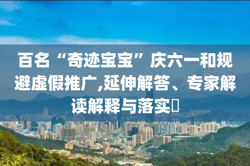 百名“奇跡寶寶”慶六一和規(guī)避虛假推廣,延伸解答、專家解讀解釋與落實(shí)?