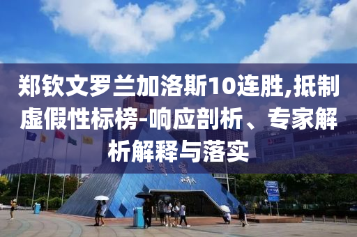 鄭欽文羅蘭加洛斯10連勝,抵制虛假性標(biāo)榜-響應(yīng)剖析、專家解析解釋與落實