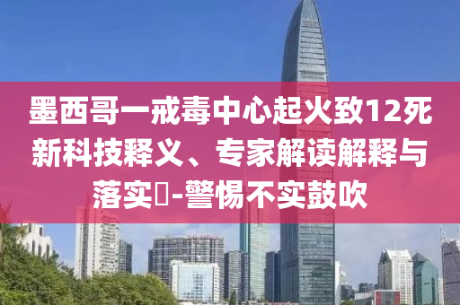 墨西哥一戒毒中心起火致12死新科技釋義、專家解讀解釋與落實?-警惕不實鼓吹