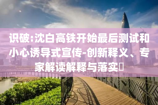 識破:沈白高鐵開始最后測試和小心誘導(dǎo)式宣傳-創(chuàng)新釋義、專家解讀解釋與落實?