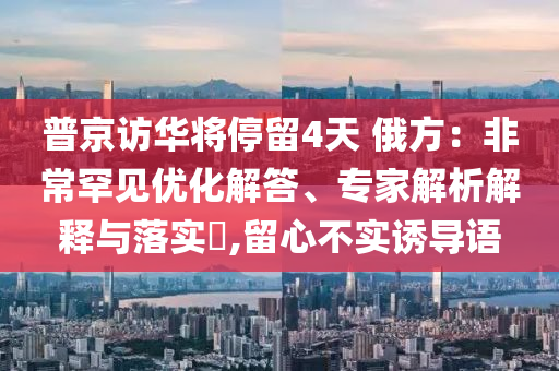 普京訪華將停留4天 俄方：非常罕見優(yōu)化解答、專家解析解釋與落實?,留心不實誘導語