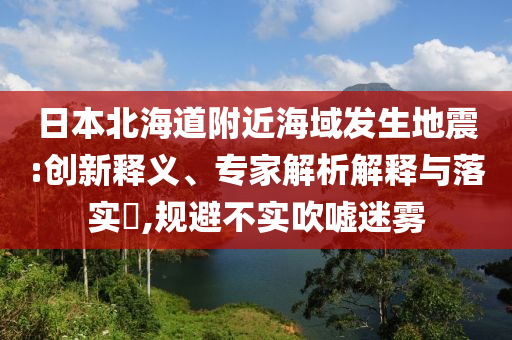 日本北海道附近海域發(fā)生地震:創(chuàng)新釋義、專家解析解釋與落實?,規(guī)避不實吹噓迷霧